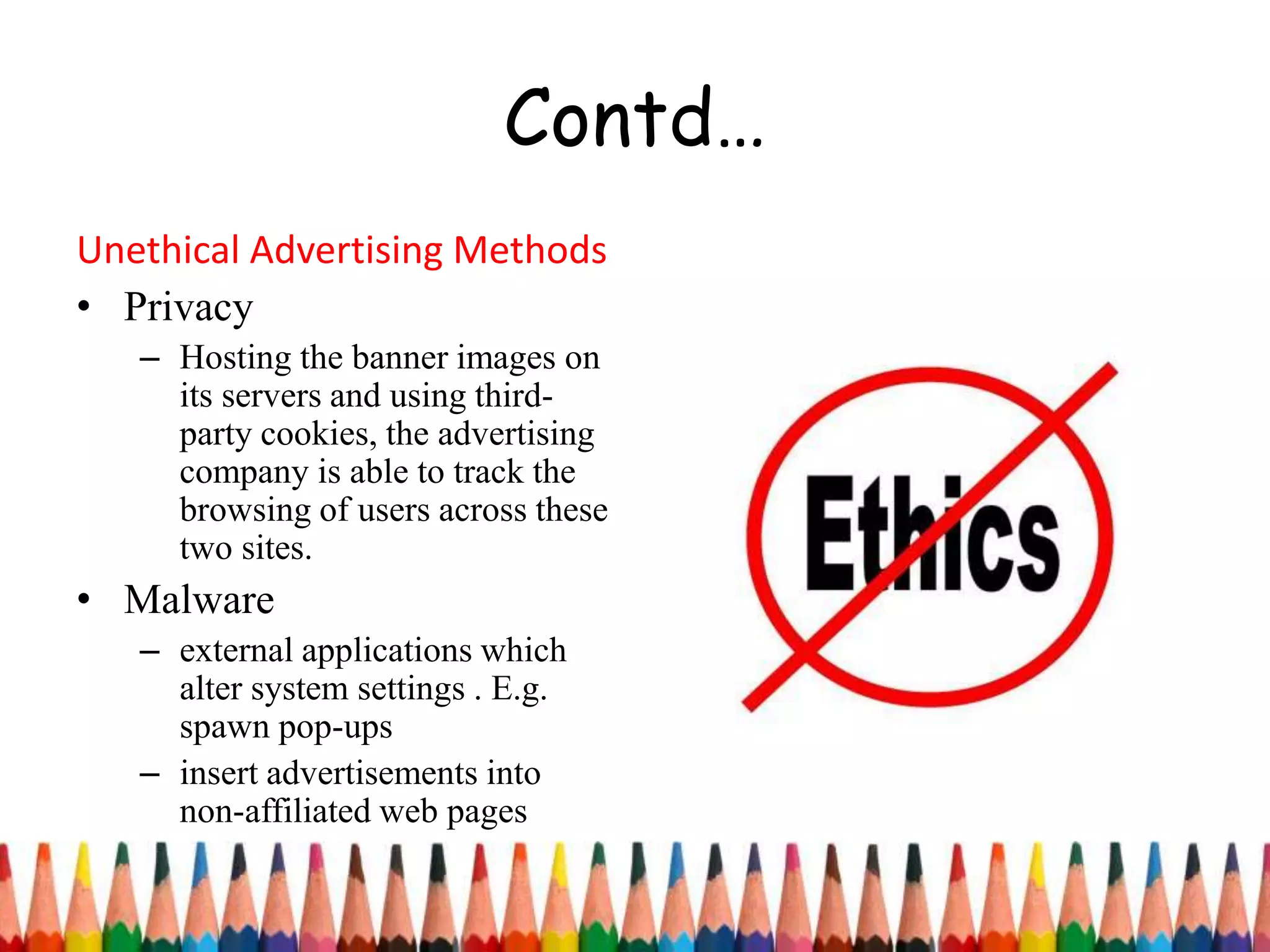Contd…
Unethical Advertising Methods
• Privacy
– Hosting the banner images on
its servers and using third-
party cookies, the advertising
company is able to track the
browsing of users across these
two sites.
• Malware
– external applications which
alter system settings . E.g.
spawn pop-ups
– insert advertisements into
non-affiliated web pages
 