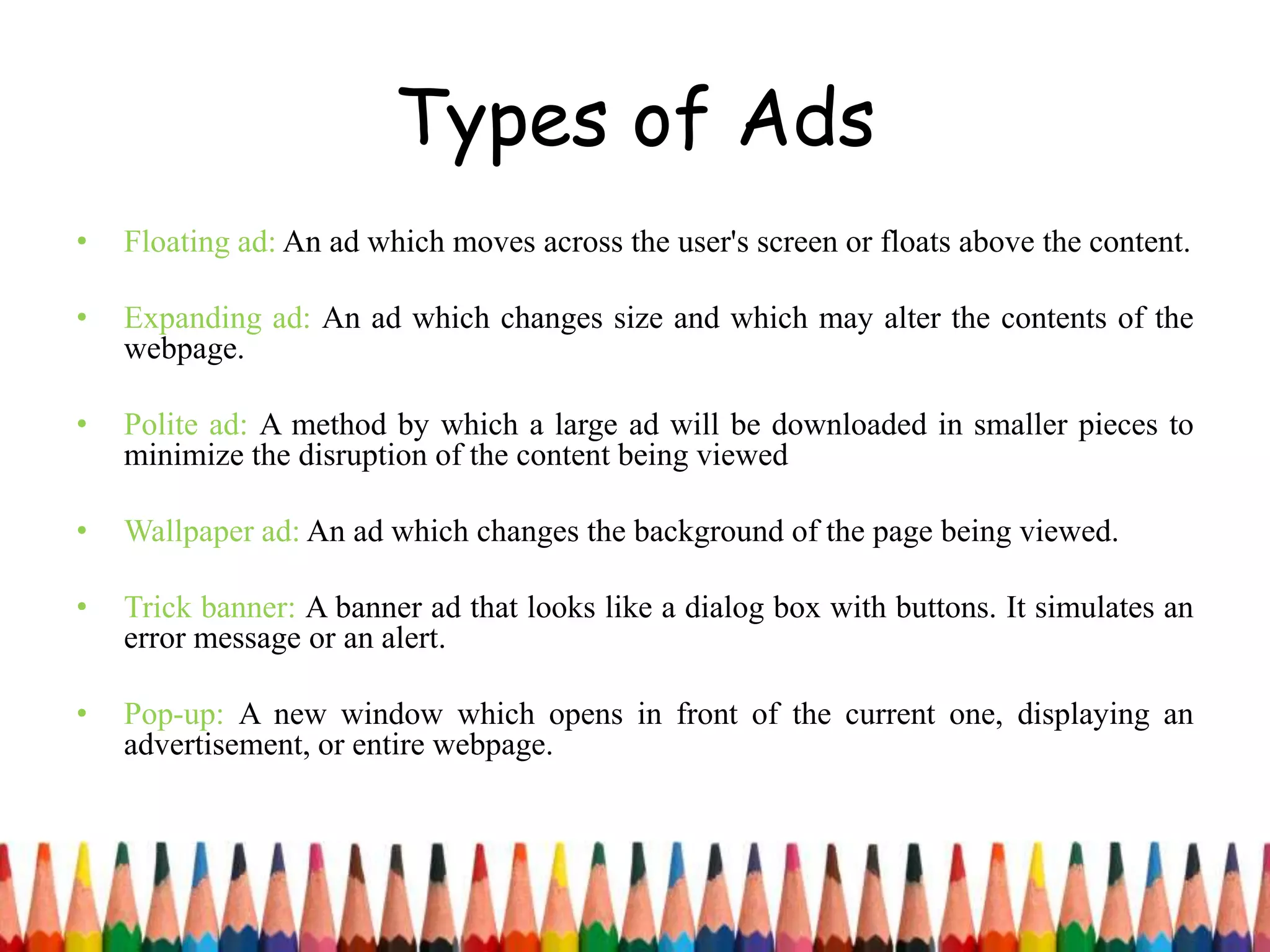 Types of Ads
• Floating ad: An ad which moves across the user's screen or floats above the content.
• Expanding ad: An ad which changes size and which may alter the contents of the
webpage.
• Polite ad: A method by which a large ad will be downloaded in smaller pieces to
minimize the disruption of the content being viewed
• Wallpaper ad: An ad which changes the background of the page being viewed.
• Trick banner: A banner ad that looks like a dialog box with buttons. It simulates an
error message or an alert.
• Pop-up: A new window which opens in front of the current one, displaying an
advertisement, or entire webpage.
 