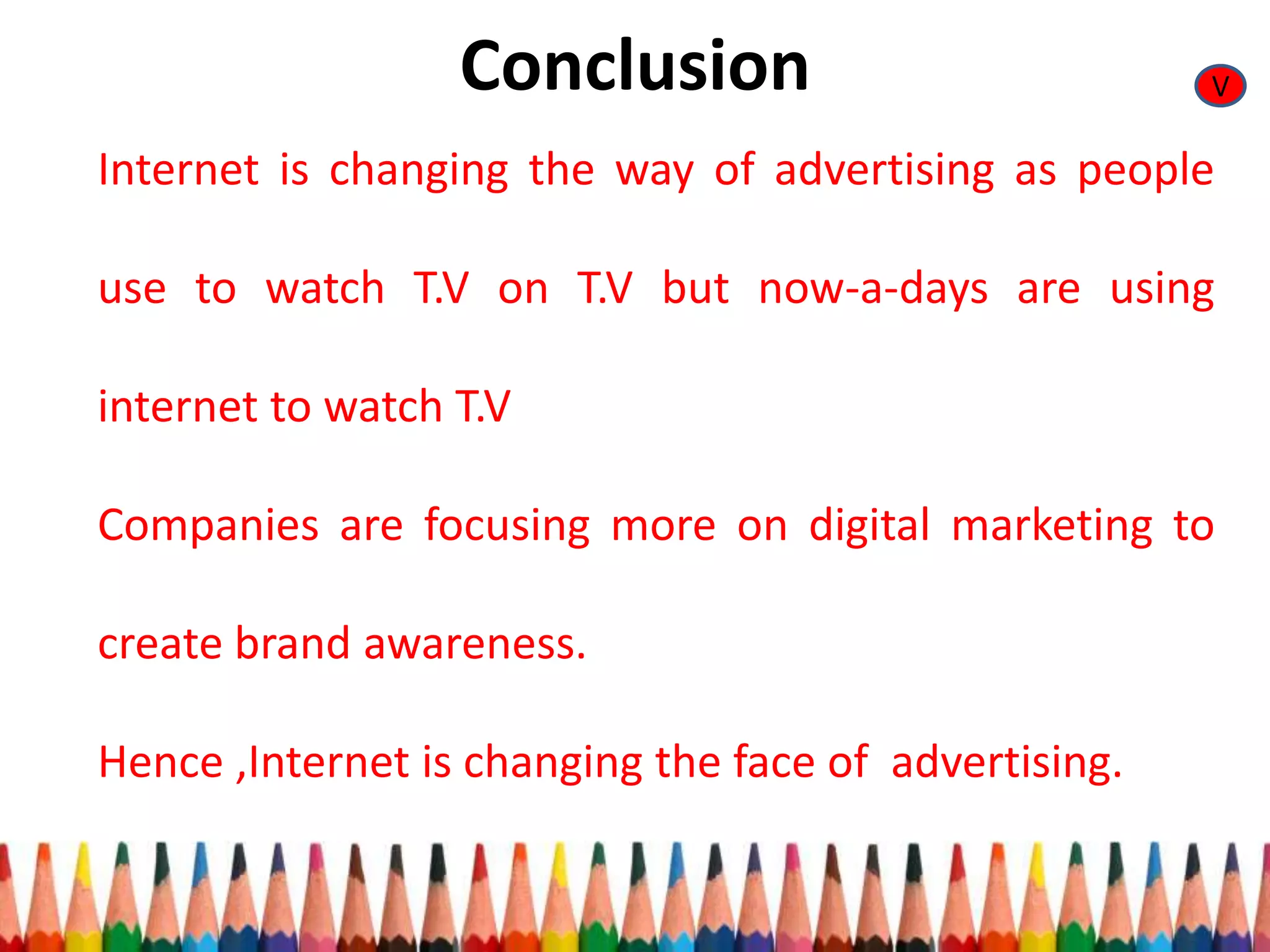 Conclusion
Internet is changing the way of advertising as people
use to watch T.V on T.V but now-a-days are using
internet to watch T.V
Companies are focusing more on digital marketing to
create brand awareness.
Hence ,Internet is changing the face of advertising.
V
 