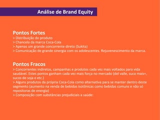 Análise de Brand Equity


Pontos Fortes
> Distribuição do produto
> Chancela da marca Coca-Cola
> Apenas um grande concorrente direto (Sukita)
> Comunicação de grande sinergia com os adolescentes. Rejuvenescimento da marca.


Pontos Fracos
> Concorrentes indiretos, campanhas e produtos cada vez mais voltados para vida
saudável. Estes pontos ganham cada vez mais força no mercado (del valle, suco mais+,
sucos de soja e etc.)
> Alguns produtos da própria Coca-Cola como alternativa para se manter dentro deste
segmento (aumento na venda de bebidas isotônicas como bebidas comuns e não só
repositoras de energia)
> Composição com substâncias prejudiciais a saúde:
 