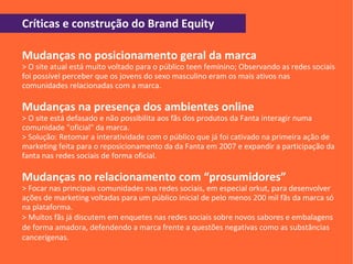 Críticas e construção do Brand Equity

Mudanças no posicionamento geral da marca
> O site atual está muito voltado para o público teen feminino; Observando as redes sociais
foi possível perceber que os jovens do sexo masculino eram os mais ativos nas
comunidades relacionadas com a marca.

Mudanças na presença dos ambientes online
> O site está defasado e não possibilita aos fãs dos produtos da Fanta interagir numa
comunidade "oficial" da marca.
> Solução: Retomar a interatividade com o público que já foi cativado na primeira ação de
marketing feita para o reposicionamento da da Fanta em 2007 e expandir a participação da
fanta nas redes sociais de forma oficial.

Mudanças no relacionamento com “prosumidores”
> Focar nas principais comunidades nas redes sociais, em especial orkut, para desenvolver
ações de marketing voltadas para um público inicial de pelo menos 200 mil fãs da marca só
na plataforma.
> Muitos fãs já discutem em enquetes nas redes sociais sobre novos sabores e embalagens
de forma amadora, defendendo a marca frente a questões negativas como as substâncias
cancerígenas.
 