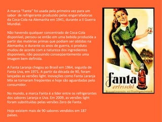 A marca “Fanta” foi usada pela primeira vez para um
sabor de refrigerante produzido pelas engarrafadoras
da Coca-Cola na Alemanha em 1941, durante a II Guerra
Mundial.

Não havendo qualquer concentrado de Coca-Cola
disponível, pensou-se então em uma bebida produzida a
partir das matérias primas que podiam ser obtidas na
Alemanha; e durante os anos de guerra, o produto
mudou de acordo com a natureza dos ingredientes
disponíveis, não possuindo conseqüentemente uma
imagem bem definida.

A Fanta Laranja chegou ao Brasil em 1964, seguida de
Fanta Uva, em 1971. A partir da década de 90, foram
lançadas as versões light. Inovações como Fanta Laranja
Mix se tornaram freqüentes e hoje são aguardadas pelo
consumidor.

No mundo, a marca Fanta é a líder entre os refrigerantes
dos sabores Laranja e Uva. Em 2009, as versões light
foram substituídas pelas versões Zero de Fanta.

Hoje existem mais de 90 sabores vendidos em 187
países.
 