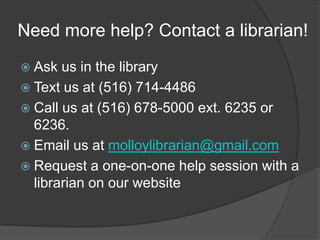 Need more help? Contact a librarian!
 Ask  us in the library
 Text us at (516) 714-4486
 Call us at (516) 678-5000 ext. 6235 or
  6236.
 Email us at molloylibrarian@gmail.com
 Request a one-on-one help session with a
  librarian on our website
 