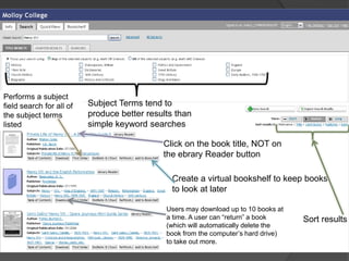 Performs a subject
field search for all of   Subject Terms tend to
the subject terms         produce better results than
listed                    simple keyword searches

                                             Click on the book title, NOT on
                                             the ebrary Reader button

                                               Create a virtual bookshelf to keep books
                                               to look at later

                                              Users may download up to 10 books at
                                              a time. A user can “return” a book     Sort results
                                              (which will automatically delete the
                                              book from the computer’s hard drive)
                                              to take out more.
 