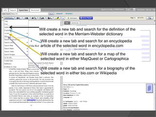 Will create a new tab and search for the definition of the
selected word in the Merriam-Webster dictionary
Will create a new tab and search for an encyclopedia
article of the selected word in encyclopedia.com

Will create a new tab and search for a map of the
selected word in either MapQuest or Cartographica

Will create a new tab and search for a biography of the
selected word in either bio.com or Wikipedia
 