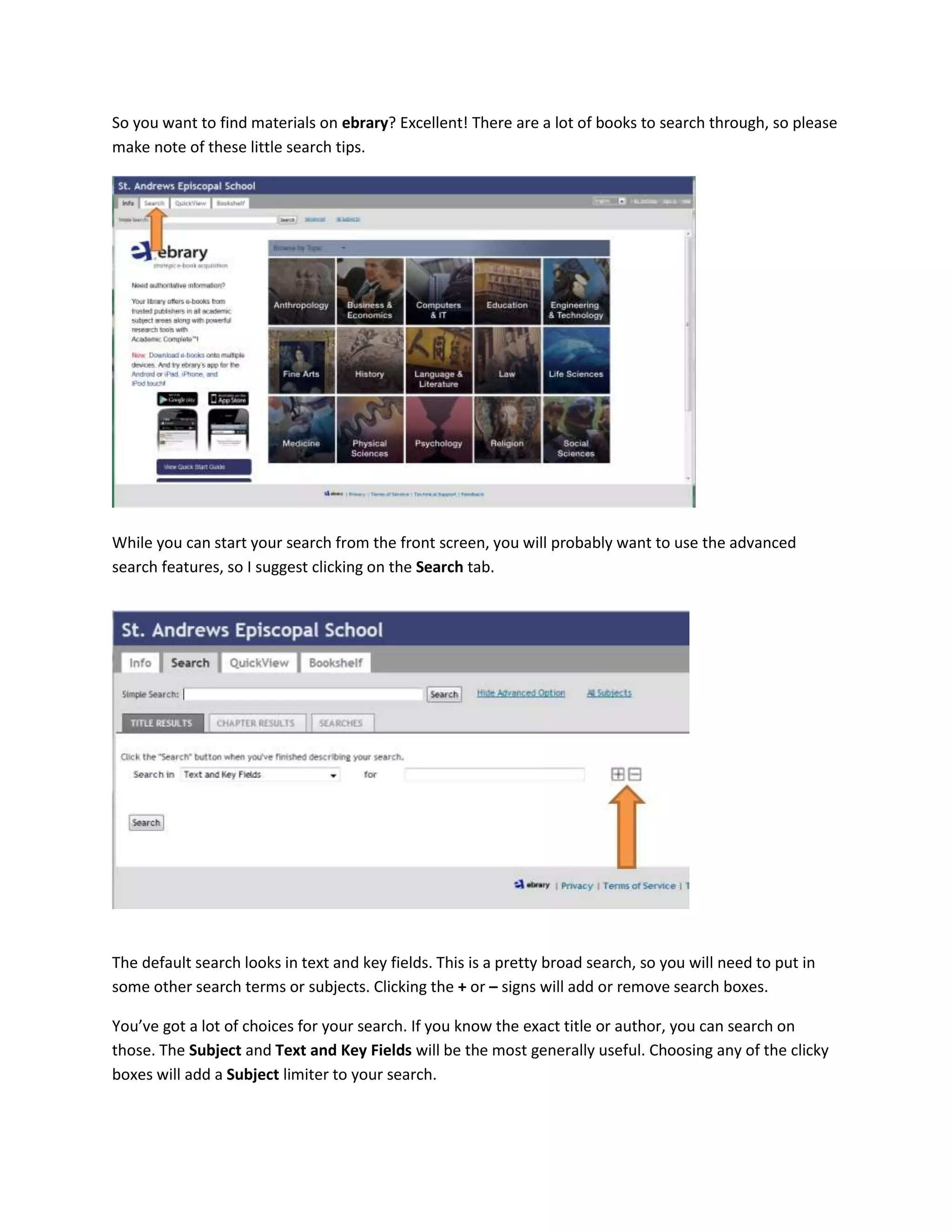 So you want to find materials on ebrary? Excellent! There are a lot of books to search through, so please
make note of these little search tips.
While you can start your search from the front screen, you will probably want to use the advanced
search features, so I suggest clicking on the Search tab.
The default search looks in text and key fields. This is a pretty broad search, so you will need to put in
some other search terms or subjects. Clicking the + or – signs will add or remove search boxes.
You’ve got a lot of choices for your search. If you know the exact title or author, you can search on
those. The Subject and Text and Key Fields will be the most generally useful. Choosing any of the clicky
boxes will add a Subject limiter to your search.