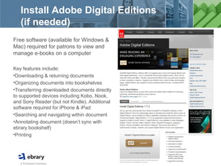 a ProQuest business
Install Adobe Digital Editions
(if needed)
Free software (available for Windows &
Mac) required for patrons to view and
manage e-books on a computer
Key features include:
•Downloading & returning documents
•Organizing documents into bookshelves
•Transferring downloaded documents directly
to supported devices including Kobo, Nook,
and Sony Reader (but not Kindle). Additional
software required for iPhone & iPad
•Searching and navigating within document
•Annotating document (doesn’t sync with
ebrary bookshelf)
•Printing
 