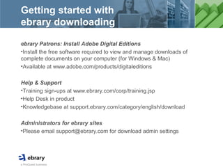 a ProQuest business
Getting started with
ebrary downloading
ebrary Patrons: Install Adobe Digital Editions
•Install the free software required to view and manage downloads of
complete documents on your computer (for Windows & Mac)
•Available at www.adobe.com/products/digitaleditions
Help & Support
•Training sign-ups at www.ebrary.com/corp/training.jsp
•Help Desk in product
•Knowledgebase at support.ebrary.com/category/english/download
Administrators for ebrary sites
•Please email support@ebrary.com for download admin settings
 