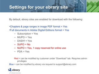 a ProQuest business
Settings for your ebrary site
By default, ebrary sites are enabled for download with the following:
•Chapters & page ranges in image PDF format = Yes
•Full documents in Adobe Digital Editions format = Yes
– Subscription = Yes
– MUPO = Yes
– DASH! = Yes
– SUPO = No
– NUPO = Yes, 1 copy reserved for online use
– PDA = Yes
Red = can be modified by customer under “Download” tab. Requires admin
privileges
Blue = can be modified by ebrary via request to support@ebrary.com
 