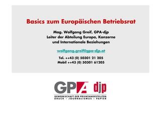 Basics zum Europäischen Betriebsrat
          Mag. Wolfgang Greif, GPA-djp
      Leiter der Abteilung Europa, Konzerne
          und Internationale Beziehungen

           wolfgang.greif@gpa-djp.at

           Tel. ++43 (0) 50301 21 205
           Mobil ++43 (0) 50301 61205
 