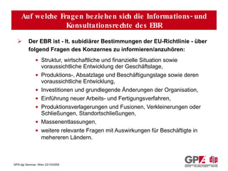 Auf welche Fragen beziehen sich seine Informations- und Anhörungsrechte? Der EBR ist - lt. subidiärer Bestimmungen der EU-Richtlinie - über folgend Fragen des Konzernes zu informieren/anzuhören:   Struktur, wirtschaftliche und finanzielle Situation sowie voraussichtliche Entwicklung der Geschäftslage,  Produktions-, Absatzlage und Beschäftigungslage sowie deren voraussichtliche Entwicklung,  Investitionen und grundlegende Änderungen der Organisation,  Einführung neuer Arbeits- und Fertigungsverfahren,  Produktionsverlagerungen und Fusionen, Verkleinerungen oder Schließungen, Standortschließungen,  Massenentlassungen, weitere relevante Fragen mit Auswirkungen für Beschäftigte in mehereren Ländern.   Auf welche Fragen beziehen sich die Informations- und Konsultationsrechte des EBR 
