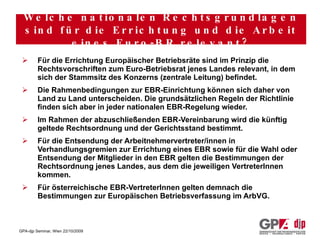Für die Errichtung Europäischer Betriebsräte sind im Prinzip die Rechtsvorschriften zum Euro-Betriebsrat jenes Landes relevant, in dem sich der Stammsitz des Konzerns (zentrale Leitung) befindet. Die Rahmenbedingungen zur EBR-Einrichtung können sich daher von Land zu Land unterscheiden. Die grundsätzlichen Regeln der Richtlinie finden sich aber in jeder nationalen EBR-Regelung wieder. Im Rahmen der abzuschließenden EBR-Vereinbarung wird die künftig geltede Rechtsordnung und der Gerichtsstand bestimmt. Für die Entsendung der Arbeitnehmervertreter/innen in Verhandlungsgremien zur Errichtung eines EBR sowie für die Wahl oder Entsendung der Mitglieder in den EBR gelten die Bestimmungen der Rechtsordnung jenes Landes, aus dem die jeweiligen VertreterInnen kommen. Für österreichische EBR-VertreterInnen gelten demnach die Bestimmungen zur Europäischen Betriebsverfassung im ArbVG. Welche nationalen Rechtsgrundlagen sind für die Errichtung und die Arbeit eines Euro-BR relevant? 