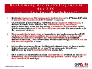 Wie werden die österreichischen VertreterInnen in das BVG (und auch in den EBR) entsandt? Die  Bestimmungen zur Nominierung der VertreterInnen  ins BVG/den EBR sind  in den jeweiligen nationalen EBR-Gesetzen  festgelegt. Grundsätzlich gilt aber laut EU-Richtlinie, dass  aus jedem Mitgliedstaat,  in dem der Konzern einen Standort hat,  mindestens ein(e) Vertreter(in)  gewährleistet sein muss. Die Anzahl der  zusätzlichen VertreterInnen  richtet sich im wesentlichen  nach den Beschäftigtenzahlen  der Konzernstandorte in den einzelnen Ländern. Die österreichische Vertretung  im besonderen Verhandlungsgremium (BVG) wird  durch Entsendungsbeschluss des jeweils höchsten im Betrieb oder Unternehmen errichteten Organs der Arbeitnehmerschaft  (Betriebsrat, Betriebsausschuss, Zentralbetriebsrat, Konzernvertretung)  aus dem Kreis der Betriebsratsmitglieder  ernannt. Ist kein übergeordnetes Organ der Belegschaftsvertretung im Konzern oder Unternehmen eingerichtet, so ist eine Versammlung der betroffenen Betriebsräte zu einer  Entsendekonferenz  einzuladen. Ist in einem österreichischen Betrieb  kein Betriebsrat  errichtet, so kann  keine Entsendung in das besondere Verhandlungsgremium - und in Folge auch nicht in einen EBR  - erfolgen. Bestimmung der Vertreter/innen in das BVG bzw. in den Euro-Betriebsrat? 