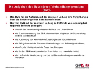 Welche Aufgabe hat das besondere Verhandlungsgremium (BVG) der Arbeitnehmervertreter? Das BVG hat die Aufgabe, mit der zentralen Leitung eine Vereinbarung über die Errichtung eines EBR abzuschließen. Die vom BVG mit der zentralen Leitung zu treffende Vereinbarung hat folgende Bereiche zu regeln: alle von der Vereinbarung erfassten Betriebe und Unternehmen die Zusammensetzung des EBR, die Anzahl der Mitglieder, die Sitzverteilung und die Mandatsdauer  die Auswirkung von wesentlichen Änderungen der Konzernstruktur  die Befugnisse und die Form des Unterrichtungs- und Anhörungsverfahrens,  den Ort, die Häufigkeit und die Dauer der Sitzungen,  die für den EBR bereitzustellenden finanziellen und   materiellen Mittel,  die Laufzeit der Vereinbarung und das bei Neuaushandlung anzuwendende Verfahren Die Aufgaben des Besonderen Verhandlungsgremiums (BVG) 