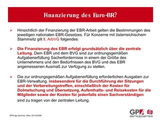 Wie wird die Arbeit des Euro-Betriebsrates finanziert? Hinsichtlich der Finanzierung der EBR-Arbeit gelten die Bestimmungen des jeweiligen nationalen EBR-Gesetzes. Für Konzerne mit österreichischem Stammsitz gilt  lt. ArbVG  folgendes: Die Finanzierung des EBR erfolgt grundsätzlich über die zentrale Leitung.  Dem EBR und dem BVG sind zur ordnungsgemäßen Aufgabenerfüllung Sacherfordernisse in einem der Größe des Unternehmens und den Bedürfnissen des BVG und des EBR angemessenen Ausmaß zur Verfügung zu stellen. Die zur ordnungsgemäßen Aufgabenerfüllung erforderlichen Ausgaben zur EBR-Verwaltung,  insbesondere für die Durchführung der Sitzungen und der Vorbereitungstreffen, einschließlich der Kosten für Dolmetschung und Übersetzung, Aufenthalts- und Reisekosten für die Mitglieder sowie der Kosten für jedenfalls einen Sachverständigen  sind zu tragen von der zentralen Leitung.   Finanzierung des Euro-BR? 