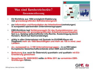 Was sind Eurobetriebsräte? Zusammenfassung EU Richtlinie aus 1994 ermöglicht Etablierung von  grenzübergreifenden Betriebsratsorganen zur  Information und Konsultation der Arbeitnehmer (vertretungen) in europaweit operierenden Unternehmensgruppen  EBR-Richtlinie legt  Verfahrensregeln für das Zustandekommen von  Mindestrechten zur grenzübergreifenden Arbeitnehmerpartizipation  fest (u.a. Katalog wirtschaftlicher Info-Rechte, Kostentragung durch Konzern, Recht auf Sachverständige)  gültig in allen Unternehmen mit Zentrale im EU/EWR-Raum mit insgesamt  mehr als 1000 Beschäftigten und mehr als 150 in mind. zwei Ländern d.s. europaweit ca. 2.100 Unternehmensgruppen  – in ca 950 haben Europäische Gewerkschaftsverbände einen EBR ausverhandelt Bedeutung  (v.a. auch für Österreich) quantitativ und qualitativ  mit EU-Erweiterung gewachsen Neugefasse RL 2009/38/EG  sollte  ab Mitte 2011  zu  vermehrten EBR-Gründungen  führen. 