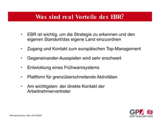 EBR ist wichtig, um die Strategie zu erkennen und den eigenen Standort/das eigene Land einzuordnen Zugang und Kontakt zum europäischen Top-Management Gegeneinander-Ausspielen wird sehr erschwert Entwicklung eines Frühwarnsystems Plattform für grenzüberschreitende Aktivitäten Am wichtigsten: der direkte Kontakt der Arbeitnehmervertreter Was sind real Vorteile des EBR? 