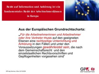 Recht auf Information   und   Anhörung  ist ein  fundamentales Recht   der  A rbeitnehmer &innen in Europa Aus der Europäischen Grundrechtscharta: „ Für die Arbeitnehmerinnen und Arbeitnehmer oder ihre Vertreter   muss  auf den geeigneten Ebenen eine  rechtzeitige Unterrichtung und Anhörung  in den Fällen und unter den Voraussetzungen  gewährleistet sein ,  die nach dem Gemeinschaftsrecht  und den einzelstaatlichen Rechtsvorschriften und Gepflogenheiten vorgesehen sind“ 
