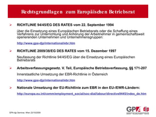Rechtsgrundlagen zum Europäischen Betriebsrat (EBR) RICHTLINIE 94/45/EG DES RATES vom 22. September 1994 über die Einsetzung eines Europäischen Betriebsrats oder die Schaffung eines Verfahrens zur Unterrichtung und Anhörung der Arbeitnehmer in gemeinschaftsweit operierenden Unternehmen und Unternehmensgruppen: http://www.gpa-djp/international/ebr.htm RICHTLINIE 2009/38/EG DES RATES vom 15. Dezember 1997 Neufassung der Richtlinie 94/45/EG über die Einsetzung eines Europäischen Betriebsrats  Arbeitsverfassungsgesetz. V. Teil, Europäische Betriebsverfassung, §§ 171-207 Innerstaatliche Umsetzung der EBR-Richtlinie in Österreich http://www.gpa-djp/international/ebr.htm Nationale Umsetzung der EU-Richtlinie zum EBR in den EU-/EWR-Ländern:  http://europa.eu.int/comm/employment_social/soc-dial/labour/directive9445/index_de.htm Rechtsgrundlagen  zum Europäischen Betriebsrat 