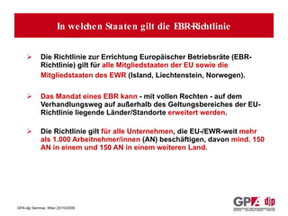 Für welche Staaten gilt diese Richtlinie und welche Konzerne sind davon betroffen? Die Richtlinie zur Errichtung Europäischer Betriebsräte (EBR-Richtlinie) gilt für  alle Mitgliedstaaten der EU sowie die Mitgliedstaaten des EWR  (Island, Liechtenstein, Norwegen).   Das Mandat eines EBR kann  - mit vollen Rechten - auf dem Verhandlungsweg auf außerhalb des Geltungsbereiches der EU-Richtlinie liegende Länder/Standorte  erweitert werden. Die Richtlinie gilt  für alle Unternehmen , die EU-/EWR-weit  mehr als 1.000 Arbeitnehmer/innen  (AN) beschäftigen, davon  mind. 150 AN in einem und 150 AN in einem weiteren Land. In welchen Staaten gilt die EBR-Richtlinie 
