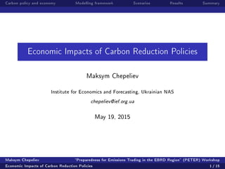 Carbon policy and economy Modelling framework Scenarios Results Summary
Economic Impacts of Carbon Reduction Policies
Maksym Chepeliev
Institute for Economics and Forecasting, Ukrainian NAS
chepeliev@ief.org.ua
May 19, 2015
Maksym Chepeliev Preparedness for Emissions Trading in the EBRD Region (PETER) Workshop
Economic Impacts of Carbon Reduction Policies 1 / 15
 