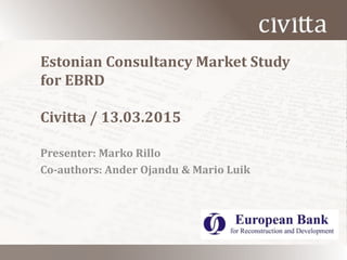 Estonian Consultancy Market Study
for EBRD
Civitta / 13.03.2015
Presenter: Marko Rillo
Co-authors: Ander Ojandu & Mario Luik
 
