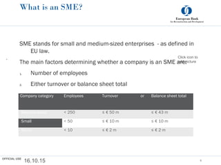 Click icon to
add picture
What is an SME?
SME stands for small and medium-sized enterprises - as defined in
EU law.
The main factors determining whether a company is an SME are:
1. Number of employees
2. Either turnover or balance sheet total
16.10.15 6
.
Company category Employees Turnover or Balance sheet total
 Medium-sized < 250 ≤ € 50 m ≤ € 43 m
 Small < 50 ≤ € 10 m ≤ € 10 m
 Micro < 10 ≤ € 2 m ≤ € 2 m
OFFICIAL USE
 