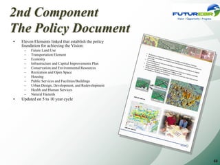 2nd Component
The Policy Document
•   Eleven Elements linked that establish the policy
    foundation for achieving the Vision:
     –   Future Land Use
     –   Transportation Element
     –   Economy
     –   Infrastructure and Capital Improvements Plan
     –   Conservation and Environmental Resources
     –   Recreation and Open Space
     –   Housing
     –   Public Services and Facilities/Buildings
     –   Urban Design, Development, and Redevelopment
     –   Health and Human Services
     –   Natural Hazards
•   Updated on 5 to 10 year cycle




                                                        68
 