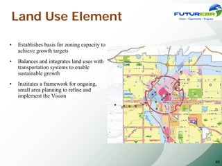 Land Use Element

•   Establishes basis for zoning capacity to
    achieve growth targets
•   Balances and integrates land uses with
    transportation systems to enable
    sustainable growth
•   Institutes a framework for ongoing,
    small area planning to refine and
    implement the Vision




                                               69
 