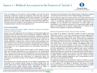 Annex 1 – Political Assessment in the Context of Article 1
Since the adoption of the previous country strategy, more than 60 cases
pertaining to high-level corruption and organised crime have been subject to
monitoring by the newly established track record mechanism, but only eight
ended with guilty verdicts. The situation in the north of Kosovo with respect to
organised crime continues to pose challenge to law enforcement agencies. 4
The Council of the EU stressed in its Conclusions of 18 June 2019 the need to
“resolutely address” corruption and organised crime. 5
Civil and Political Rights
Freedom of speech, information, religion, conscience, movement, association,
assembly and private property
Kosovo has a solid legal basis for the protection of fundamental rights and
freedoms, which are enshrined in the new Constitution adopted in 2008. The
Constitution lists the main international instruments, including the Universal
Declaration of Human Rights, the European Convention for the Protection of
Human Rights and Fundamental Freedoms and its Protocols, which are all
directly applicable in Kosovo and, in case of conflict, take precedence over
national laws. This is an important mechanism, especially given that Kosovo is
not a member of the UN or of the Council of Europe with their monitoring
instruments and is not a signatory party to any international instrument on
human rights.
The Constitution provides citizens with the right to refer violations of their
rights and freedoms guaranteed by the Constitution to the Constitutional
Court. This can also be done by the Ombudsperson. Over the last few years,
various additional structures were set up both at the central and local level to
assist with the protection and enforcement of fundamental rights. The
international community continues to be involved in the capacity building in
this area.
Since Kosovo is not a member of the UN, it is not subject to assessment in the
framework of the Universal Periodic Review (a process through which the
human rights record of the UN Member States is periodically reviewed). The
International Human Rights Working Group, established by UNMIK in
September 2015, assisted in the implementation of human rights
24
PUBLIC
mechanisms and frameworks by the relevant Kosovo institutions, including
in reviewing the draft of Kosovo Human Rights Strategy (2016-2020). 6
While fundamental rights are broadly enforced by the state institutions and
respected, the latest EU reports pointed to remaining deficiencies, including
a lack of coordinating mechanisms for the efficient implementation of
strategies for the promotion and enforcement of human rights. The
weaknesses in the consistent enforcement of the guaranteed rights include
also the unresolved fate of persons missing after the conflicts of the
1990s, and the integration of persons with disabilities.
Political inclusiveness for women, ethnic and other minorities
As a result of its history of inter-ethnic conflict, as well as continuing
differences of opinion in the wider international community regarding the
status of Kosovo, the issues related to the rights of ethnic minorities in
Kosovo are particularly sensitive. Six ethnic communities are specifically
mentioned in Kosovo’s Constitution. According to the last (2011) Census,
ethnic Albanians are 93 per cent of the population; ethnic Serbs 1.5 per
cent; ethnic Turks 1 per cent; Roma, Ashkali, and Egyptians (RAE) 2 per
cent; Gorans 0.6 per cent; Bosniaks 1.5 per cent. It should be noted,
however, that ethnic Serbs boycotted the 2011 Census in northern Kosovo
and their participation in the Census elsewhere was uneven. Unofficial
estimates derived from the data used for practical purposes by the
international presence in Kosovo put an estimated share of ethnic Serbs in
the total population of Kosovo at 5-7 per cent. During the general elections
in Serbia, Serbian electoral administration uses the number of about
100,000 of Kosovo residents registered to vote in these elections, but not
all of them are necessarily ethnic Serbs.
The legislative framework for the protection of ethnic minorities is in place
in Kosovo. Their rights are guaranteed by the Constitution and by the Law
on the Protection of the Rights of Minorities. The Council of Europe
Framework Convention for the Protection of National Minorities is directly
applicable in Kosovo and takes precedence over Kosovo legislation.
5. Council Conclusions, Enlargement and Stabilisation and Association Process, Council of the European Union, 18 June 2019.
6. Report of the Secretary-General on the United Nations Interim Administration Mission in Kosovo, 1 February 2016.
 