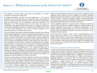 Annex 1 – Political Assessment in the Context of Article 1
The interests of minority ethnic communities are protected by a complex
mechanism in place at the central level.
By regional standards, minorities are well represented in the national
Parliament and in the government. In the parliament, there are 20 seats set
aside for minorities out of the 120 MPs, of which 10 seats are specifically set
aside for ethnic Serbs. The 20 “guaranteed” seats are enshrined in the
Constitution. The 2014 elections were the first when the system of
“guaranteed” seats replaced the provisional system of “reserved” seats, which
in practical terms allowed minorities in the past to have 25 MPs rather than 20
as in the current Parliament. Two of the five Deputy Speakers of the
Parliament represent non-majority communities.
The current governing coalition includes overwhelming majority of the political
parties representing ethnic minorities, including ethnic Serbs. Serbian is one of
the two official languages in Kosovo, alongside Albanian. Efforts have been
made to improve the situation at the local level, including through the
establishment of municipalities specifically to accommodate the interests of
ethnic minorities, including better access to basic services. Out of the total of
38 municipalities, ten have either a majority or considerable ethnic Serbian
population. One of the key elements of the 2013 EU-brokered agreement
between Pristina and Belgrade on the principles for normalisation of their
relations envisaged the establishment of the Association/Community of
Serbian majority municipalities, which remains subject of heated debates,
including as regards the Dialogue between Belgrade and Pristina. The EC
recommended, among specific measures related to human rights, establishing
a special body enabling direct consultation on the promotion and protection of
religious and cultural heritage with minority communities.
The lack of trust between the Kosovan Albanian and some of the Kosovan
minority communities persists. Various agencies report occasional incidents
motivated by ethnic and religious hatred and cases of discrimination, as well
as physical attacks against ethnic minorities. The authorities will have to do
more to ensure the genuine integration of ethnic minorities. More also remains
to be done to protect smaller ethnic minorities, particularly the most
vulnerable RAE community. Several measures have been taken, notably to
25
PUBLIC
address the issue of persons without documents and to integrate internally
displaced persons (IDPs) and Roma refugees from Kosovo. Education
projects have continued to lead to a certain increase in the enrolment rates
of Roma children in secondary education. However, high unemployment
rates persist, while access to unemployment benefits remains problematic.
Stereotyping against RAE persists, including in the media.
The key legislative elements for gender equality, including constitutional
provisions and a specific law on gender equality, are in place in Kosovo. By
regional standards, women have an impressive representation in the
national parliament, exceeding 30 per cent. Since the adoption of the
previous country strategy two Presidents of Kosovo (counting the current
President) have been women.
On the local level, however, women remain underrepresented at the
decision-making level. There is not a single woman among mayors in
Kosovo. There are also very few ethnic minority women that have senior
political positions. Discriminatory customs and stereotypes are still present
in the rural areas, undermining women’s basic rights. A remarkable 14 per
cent of rural women, according to UN data, are illiterate, compared to four
per cent of rural men.
Freedom from harassment, intimidation and torture
Constitutional guarantees against harassment, intimidation, and torture are
in place and are upheld in practice. Through amending the law on the
Ombudsperson, Kosovo has aligned with the requirements of the Optional
Protocol to the Convention Against Torture. A delegation of the Council of
Europe’s Committee for the Prevention of Torture and Inhuman or
Degrading Treatment or Punishment (CPT) last visited Kosovo in 2015.
Particular attention was paid to the treatment and conditions of detention
of persons in police custody and the situation in penitentiary
establishments (including the regime for juvenile offenders, remand
prisoners and inmates held in a new high-security prison and the provision
of health). According to EC’s latest progress report on Kosovo, the situation
remains “satisfactory”. 7
7.Kosovo 2020 Report, European Commission, 6 October 2020.
 