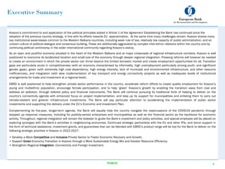 Executive Summary
Kosovo’s commitment to and application of the political principles stated in Article 1 of the Agreement Establishing the Bank has continued since the
adoption of the previous country strategy, in line with its efforts towards EU approximation. At the same time many challenges remain. Kosovo shares many
key institutional weaknesses common to the Western Balkans countries, including weak rule of law, relatively low capacity of public administration, and an
uneven culture of political dialogue and consensus building. These are additionally aggravated by complex inter-ethnic relations within the country and by
continuing political controversy in the wider international community regarding Kosovo’s status.
As an open and youthful economy situated in the heart of the Western Balkans and at major crossroads of regional infrastructure corridors, Kosovo is well
positioned to overcome its landlocked location and small size of the economy through deeper regional integration. Pressing reforms will however be needed
to create an environment in which the private sector can thrive beyond the limited domestic market and create employment opportunities for all. Transition
gaps are particularly acute in competitiveness (with an economy characterised by informality, high unemployment particularly among youth, and significant
gender gaps), green (with extremely high coal dependency, high energy intensity, lack of municipal and environmental infrastructure, and other resource
inefficiencies), and integration (with slow implementation of key transport and energy connectivity projects as well as inadequate levels of institutional
arrangements for trade and investment at a regional level).
EBRD is well positioned to help strengthen private sector performance in the country, accelerate reform efforts to create quality employment for Kosovo’s
young and multiethnic population, encourage female participation, and to help ‘green’ Kosovo’s growth by enabling the transition away from coal and
address air pollution, through tailored policy and financial instruments. The Bank will continue pursuing its traditional forte of helping to deliver on the
country’s connectivity agenda with enhanced focus on project implementation, and step up its support for municipalities and enlisting them to carry out
climate-resilient and greener infrastructure investments. The Bank will pay particular attention to accelerating the implementation of public sector
investments and supporting the delivery under the EU’s Economic and Investment Plan.
Complementing its five-year, longer-term agenda, the Bank will equally help the country navigate the repercussions of the COVID19 pandemic through
stepped up response measures, including for publicly-owned enterprises and municipalities as well as the financial sector as the backbone for economic
activity. Throughout, regional integration will remain the lodestar to guide the Bank’s investment and policy activities, and special emphasis will be placed on
exploring synergies with the Bank’s activities in neighbouring economies. Continued strategic partnership with the EU and other IFIs, and donor support in
the form of technical assistance, investment grants, and guarantees that can be blended with EBRD’s product range will be key for the Bank to deliver on the
following strategic priorities in Kosovo in 2022-2027:
• Develop a More Competitive and Inclusive Private Sector to Foster Economic Recovery and Growth;
• Support Green Economy Transition in Kosovo through a More Sustainable Energy Mix and Greater Resource Efficiency;
• Strengthen Regional Integration, Connectivity and Foreign Investment.
3
PUBLIC
 
