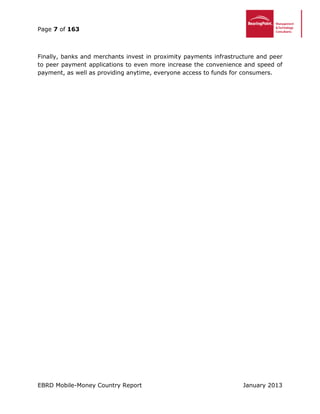 Page 7 of 163
EBRD Mobile-Money Country Report January 2013
Finally, banks and merchants invest in proximity payments infrastructure and peer
to peer payment applications to even more increase the convenience and speed of
payment, as well as providing anytime, everyone access to funds for consumers.
 