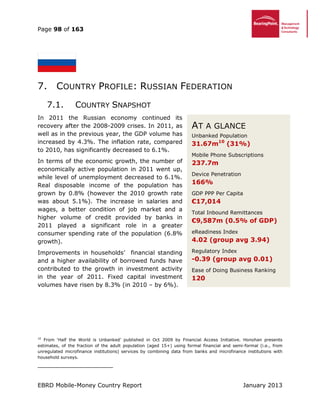 Page 98 of 163
EBRD Mobile-Money Country Report January 2013
7. COUNTRY PROFILE: RUSSIAN FEDERATION
7.1. COUNTRY SNAPSHOT
In 2011 the Russian economy continued its
recovery after the 2008-2009 crises. In 2011, as
well as in the previous year, the GDP volume has
increased by 4.3%. The inflation rate, compared
to 2010, has significantly decreased to 6.1%.
In terms of the economic growth, the number of
economically active population in 2011 went up,
while level of unemployment decreased to 6.1%.
Real disposable income of the population has
grown by 0.8% (however the 2010 growth rate
was about 5.1%). The increase in salaries and
wages, a better condition of job market and a
higher volume of credit provided by banks in
2011 played a significant role in a greater
consumer spending rate of the population (6.8%
growth).
Improvements in households’ financial standing
and a higher availability of borrowed funds have
contributed to the growth in investment activity
in the year of 2011. Fixed capital investment
volumes have risen by 8.3% (in 2010 – by 6%).
10
From ‘Half the World is Unbanked’ published in Oct 2009 by Financial Access Initiative. Honohan presents
estimates, of the fraction of the adult population (aged 15+) using formal financial and semi-formal (i.e., from
unregulated microfinance institutions) services by combining data from banks and microfinance institutions with
household surveys.
AT A GLANCE
Unbanked Population
31.67m10
(31%)
Mobile Phone Subscriptions
237.7m
Device Penetration
166%
GDP PPP Per Capita
€17,014
Total Inbound Remittances
€9,587m (0.5% of GDP)
eReadiness Index
4.02 (group avg 3.94)
Regulatory Index
-0.39 (group avg 0.01)
Ease of Doing Business Ranking
120
 