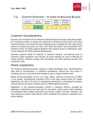 Page 100 of 163
EBRD Mobile-Money Country Report January 2013
7.2. COUNTRY OVERVIEW – IN TERMS OF BUILDING BLOCKS
Customer
Considerations
Mobile
Capabilities
Financial
Services
Mobile
Money
Enablers
Political and
Economic
Environment
2 3 2 2 2
Customer Considerations
Russians are considered to be relatively well-developed and highly educated people.
An increasing number of people are resorting to financial services each year, thus
financial activity is growing (volume of deposits have increased by 39% since 2010;
volume of credits has grown by 49% since 2010 and plastic card penetration level
reached 141%). All these aspects together with growing level of urbanisation open
a high potential for Mobile banking development.
However, general sense of mistrust in financial industry, non-optimal level of
customer rights protection and security of online banking as well as difficulty of
mobile banking interface hamper fast penetration of online banking services into
customers’ lives.
Mobile Capabilities
The Russian telecommunication market is highly developed and, notwithstanding
high level of concentration, is relatively competitive. Players are very active in
investing heavily in innovative technologies to gain a bigger market share.
Mobile phone penetration level is very high, 166%, reaching a maximum of 196%
in the capital. Smartphones represent 24% of the total market share for mobile
telephones. By 2015, the level of smartphone penetration is forecasted to double,
which broadens the base of target users for Mobile banking services.
Regulation in the telecommunication market is relatively difficult, troubled by
regulatory imperfections and high level of corruption, which could create obstacles
to implement some mobile payments and money transfer services. However, the
main players are partly state-owned, which simplifies the process of regulation and
policy-making.
 