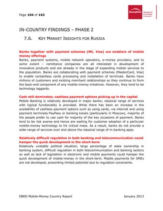 Page 104 of 163
EBRD Mobile-Money Country Report January 2013
IN-COUNTRY FINDINGS – PHASE 2
7.6. KEY MARKET INSIGHTS FOR RUSSIA
Banks together with payment schemes (MC, Visa) are enablers of mobile
money offerings
Banks, payment systems, mobile network operators, e-money providers, and to
some extent – remittance companies are all interested in development of
innovative products and are already in the stage of expanding mobile services to
the population. Banks are collaborating with payment schemes (MasterCard, Visa)
to enable contactless cards processing and installation of terminals. Banks have
millions of customers and existing merchant relationships so they continue to form
the back-end component of any mobile-money initiatives. However, they tend to be
technology laggards.
Cash still dominates; cashless payment options picking up in the capital
Mobile Banking is relatively developed in major banks; classical range of services
with typical functionality is provided. While there has been an increase in the
availability of cashless payment options such as using cards, via internet and using
payment terminals/ PayPass or banking kiosks (particularly in Moscow), majority of
the people prefer to use cash for majority of the key occasions of payment. Banks
tend to be risk averse and hence are waiting for customer adoption of a particular
mobile-money technology to hit critical mass. As a result, banks do not provide a
wide-range of services over and above the classical range of m-banking apps.
Relatively difficult regulation in both banking and telecommunication could
hamper the quick development in the short-term
Relatively unstable political situation, large percentage of state ownership in
banking system, difficult regulation in both telecommunication and banking sectors
as well as lack of legislation in electronic and mobile payments could hamper the
quick development of mobile-money in the short-term. Mobile payments for SMEs
are not developed, presenting limited potential due to regulation constraints.
 
