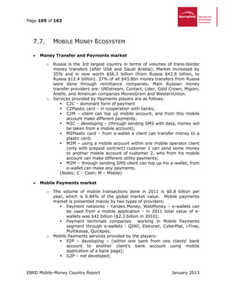 Page 105 of 163
EBRD Mobile-Money Country Report January 2013
7.7. MOBILE MONEY ECOSYSTEM
 Money Transfer and Payments market
o Russia is the 3rd largest country in terms of volumes of trans-border
money transfers (after USA and Saudi Arabia). Market increased by
35% and in now worth $56.3 billion (from Russia $43.8 billion, to
Russia $12.4 billion). 37% of all $43.8bn money transfers from Russia
were done through remittance companies. Main Russian money
transfer providers are: UNIstream, Contact, Lider, Gold Crown, Migom,
Anelik, and American companies MоneyGram and WesternUnion.
o Services provided by Payments players are as follows:
 C2C – dominant form of payment
 C2Plastic card – in cooperation with banks;
 C2M – client can top up mobile account, and from this mobile
account make different payments;
 M2C – developing – (through sending SMS with data, money will
be taken from a mobile account);
 M2Plastic card – from e-wallet a client can transfer money to a
plastic card;
 M2M – using a mobile account within one mobile operator client
(only with prepaid contract) customer 1 can send some money
to another mobile account of customer 2, who from his mobile
account can make different utility payments;
 M2M – through sending SMS client can top up his e-wallet, from
e-wallet can make any payments.
(Notes: C – Cash; M – Mobile)
 Mobile Payments market
o The volume of mobile transactions done in 2011 is $0.8 billion per
year, which is 0.84% of the global market value. Mobile payments
market is presented mainly by two types of providers:
 Payment networks - Yandex.Money, WebMoney – e-wallets can
be used from a mobile application - in 2011 total value of e-
wallets was $42 billion ($2.3 billion in 2010);
 Payment terminals companies working in Mobile Payments
segment through e-wallets - QIWI, Eleksnet, CyberPlat, i-Free,
Multikassa, Quickpay.
o Mobile Payments services provided by the players:
 P2P – developing – (within one bank from one clients’ bank
account to another client’s bank account using mobile
application of a bank page);
 G2P – not developed;
 