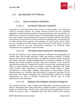 Page 8 of 163
EBRD Mobile-Money Country Report January 2013
Key Benefits of M-Money1.4.
1.4.1. Socio-economic benefits:
1.4.1.1. Increase financial inclusion
According to a 2010 World Bank study, almost 2.7 billion people in this world lack
access to financial services. The formal financial services that the unbanked
population is most commonly deprived of include savings accounts, bill payment, an
official line of credit and insurance products. M-Money offers new business models
and a new channel for increasing financial inclusion including to those at the base of
the pyramid. The cost of the m-money services are typically lower, transactions can
be made instantly from anywhere, and customers no longer need to be so reliant
on cash. Increased economic activity could also lead to GDP growth. M-money
providers could tie up with micro-finance institutions for improved credit
management and accessibility in the rural areas.
1.4.1.2. Increase socio-economic development
Families and business will be better equipped to withstand the unexpected and
improve their lives through education, health and business activities. M-Money
services could provide improved access to healthcare through simpler payments
and health insurance, increased opportunities for all family members to access
banking and control allocation of funds within the household, home insurance,
agricultural insurance etc. Enabling the transfer of money from economically active
areas to under-developed areas could balance economic disparities and reduce
social tensions. Most importantly, m-money could provide access to capital
(remittances or micro-credit) enabling rural-dwellers to build assets, conduct
business activity etc. M-Money could also become a channel of interaction for the
government with citizens, facilitating cost- and time-efficient welfare and subsidy
disbursement, as well as enabling e-Government services such as credit
applications and tax payments.
1.4.1.3. Reduce the shadow economy footprint
The ‘shadow economy’, which involves conducting legal, commercial activity and
hiding it deliberately from public authorities, is widely prevalent in Central/Eastern
Europe and Central Asia. A recent study, sponsored by Visa, estimated it at €2.2
trillion for Europe in 2011. It represents more than 30% of GDP for the countries
 