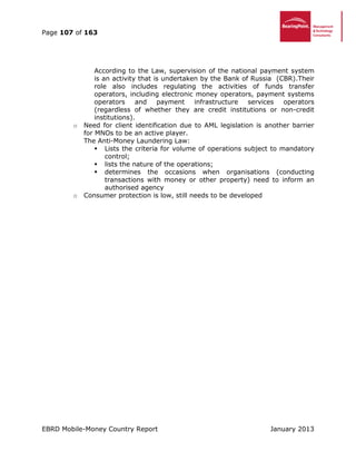 Page 107 of 163
EBRD Mobile-Money Country Report January 2013
According to the Law, supervision of the national payment system
is an activity that is undertaken by the Bank of Russia (CBR).Their
role also includes regulating the activities of funds transfer
operators, including electronic money operators, payment systems
operators and payment infrastructure services operators
(regardless of whether they are credit institutions or non-credit
institutions).
o Need for client identification due to AML legislation is another barrier
for MNOs to be an active player.
The Anti-Money Laundering Law:
 Lists the criteria for volume of operations subject to mandatory
control;
 lists the nature of the operations;
 determines the occasions when organisations (conducting
transactions with money or other property) need to inform an
authorised agency
o Consumer protection is low, still needs to be developed
 