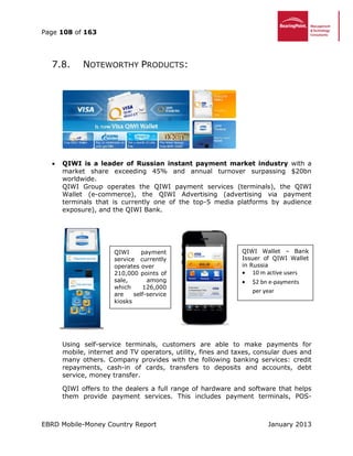 Page 108 of 163
EBRD Mobile-Money Country Report January 2013
7.8. NOTEWORTHY PRODUCTS:
 QIWI is a leader of Russian instant payment market industry with a
market share exceeding 45% and annual turnover surpassing $20bn
worldwide.
QIWI Group operates the QIWI payment services (terminals), the QIWI
Wallet (e-commerce), the QIWI Advertising (advertising via payment
terminals that is currently one of the top-5 media platforms by audience
exposure), and the QIWI Bank.
Using self-service terminals, customers are able to make payments for
mobile, internet and TV operators, utility, fines and taxes, consular dues and
many others. Company provides with the following banking services: credit
repayments, cash-in of cards, transfers to deposits and accounts, debt
service, money transfer.
QIWI offers to the dealers a full range of hardware and software that helps
them provide payment services. This includes payment terminals, POS-
QIWI payment
service currently
operates over
210,000 points of
sale, among
which 126,000
are self-service
kiosks
QIWI Wallet – Bank
Issuer of QIWI Wallet
in Russia
 10 m active users
 $2 bn e-payments
per year
 