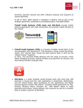 Page 109 of 163
EBRD Mobile-Money Country Report January 2013
terminals, payment devices and other software products and programs to
receive payments.
In Q4 of 2012, QIWI opened a subsidiary in Belarus and as part of the
strategic agreement, presented a co-branded product: Visa QIWI Wallet.
Tinkoff Credit Systems (TCS) bank and Alfa-Bank provide mobile
banking applications with high functionality and promote mobile banking to
the market:
 Tinkoff Credit Systems (TCS) is a Russian privately owned bank of the
new generation with advanced IT. TCS operates a virtual, purely branchless,
model. TCS’ Internet Bank named the best Internet bank in 2012 by the
“Global Finance” magazine.
In 2012, TCS launched Mobile Banking with full range of services, which
allows managing accounts, making transfers and payments for services, and
also making transfers using QR-code.
 Alfa-Bank is a major privately owned Russian bank with more than 200
branches in Russia and CIS, with subsidiaries in Kazakhstan, Netherlands,
and the United States. Bank developing its own applications and Mobile
banking segment named “Alfa Mobile”, including mobile applications for iOS,
Android, Windows Phone, Symbian, etc. “Alfa Mobile” allows to make
payments and transfer money between your accounts as well as to another
bank or another customer of Alfa-Bank.
 