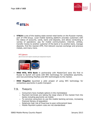 Page 110 of 163
EBRD Mobile-Money Country Report January 2013
 VTB24 is one of the leading state-owned retail banks on the Russian market,
part of VTB Group. Local mobile banking platform provides customers with
the status of accounts, cards, loans and deposits, and allows conducting a
variety of operations: pay for mobile communication, Internet, utilities,
transfer money to another customer of the bank or to another bank, manage
deposits, find the nearest ATM, find relevant courses exchange and precious
metals, and many more.
• MNO MTS, MTS Bank in partnership with MasterCard were the first in
Russia to launch sim-cards with NFC technology for contactless payments,
and now promoting PayPass and NFC technologies to the market.
• MNO Megafon launched a pilot project of using NFC technology for
contactless payments in public transport.
7.9. THREATS
o Consumers have multiple options in the marketplace
o Payment terminals are taking the large share of the market from the
banks including payments via mobile
o To convince consumers to use the mobile banking services, increasing
financial literacy of population
o Relatively high risk of fraud due to poor enforcement base
o Mobile Payment system rules are not standardised
 