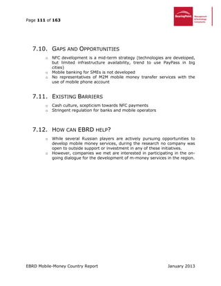 Page 111 of 163
EBRD Mobile-Money Country Report January 2013
7.10. GAPS AND OPPORTUNITIES
o NFC development is a mid-term strategy (technologies are developed,
but limited infrastructure availability, trend to use PayPass in big
cities)
o Mobile banking for SMEs is not developed
o No representatives of M2M mobile money transfer services with the
use of mobile phone account
7.11. EXISTING BARRIERS
o Cash culture, scepticism towards NFC payments
o Stringent regulation for banks and mobile operators
7.12. HOW CAN EBRD HELP?
o While several Russian players are actively pursuing opportunities to
develop mobile money services, during the research no company was
open to outside support or investment in any of these initiatives.
o However, companies we met are interested in participating in the on-
going dialogue for the development of m-money services in the region.
 