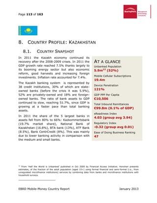 Page 113 of 163
EBRD Mobile-Money Country Report January 2013
8. COUNTRY PROFILE: KAZAKHSTAN
8.1. COUNTRY SNAPSHOT
In 2011 the Kazakh economy continued its
recovery after the 2008-2009 crises. In 2011 the
GDP growth rate reached 7.5% thanks largely to
its booming energy sector but also economic
reform, good harvests and increasing foreign
investments. Inflation rate accounted for 7.4%.
The Kazakh banking system is represented by
38 credit institutions, 30% of which are state-
owned banks (before the crisis it was 5.9%),
52% are privately-owned and 18% are foreign-
owned banks. The ratio of bank assets to GDP
continued to slow, reaching 51.7%, since GDP is
growing at a faster pace than total banking
assets.
In 2011 the share of the 5 largest banks in
assets fell from 80% to 66%: Kazkommertsbank
(19.7% market share), National Bank of
Kazakhstan (16.8%), BTA bank (13%), ATF Bank
(8.5%), Bank CentrCredit (8%). This was mainly
due to lower banking activity in comparison with
the medium and small banks.
12
From ‘Half the World is Unbanked’ published in Oct 2009 by Financial Access Initiative. Honohan presents
estimates, of the fraction of the adult population (aged 15+) using formal financial and semi-formal (i.e., from
unregulated microfinance institutions) services by combining data from banks and microfinance institutions with
household surveys.
AT A GLANCE
Unbanked Population
5.9m12
(52%)
Mobile Cellular Subscriptions
19.4m
Device Penetration
121%
GDP PPP Per Capita
€10,506
Total Inbound Remittances
€99.8m (0.1% of GDP)
eReadiness Index
4.03 (group avg 3.94)
Regulatory Index
-0.32 (group avg 0.01)
Ease of Doing Business Ranking
47
 