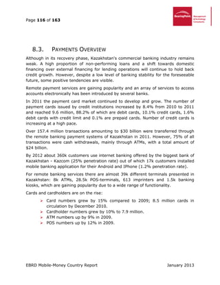 Page 116 of 163
EBRD Mobile-Money Country Report January 2013
8.3. PAYMENTS OVERVIEW
Although in its recovery phase, Kazakhstan's commercial banking industry remains
weak. A high proportion of non-performing loans and a shift towards domestic
financing over external financing for lending operations will continue to hold back
credit growth. However, despite a low level of banking stability for the foreseeable
future, some positive tendencies are visible.
Remote payment services are gaining popularity and an array of services to access
accounts electronically has been introduced by several banks.
In 2011 the payment card market continued to develop and grow. The number of
payment cards issued by credit institutions increased by 8.4% from 2010 to 2011
and reached 9.6 million, 88.2% of which are debit cards, 10.1% credit cards, 1.6%
debit cards with credit limit and 0.1% are prepaid cards. Number of credit cards is
increasing at a high pace.
Over 157.4 million transactions amounting to $30 billion were transferred through
the remote banking payment systems of Kazakhstan in 2011. However, 75% of all
transactions were cash withdrawals, mainly through ATMs, with a total amount of
$24 billion.
By 2012 about 360k customers use internet banking offered by the biggest bank of
Kazakhstan - Kazcom (25% penetration rate) out of which 17k customers installed
mobile banking application for their Android and IPhone (1.2% penetration rate).
For remote banking services there are almost 39k different terminals presented in
Kazakhstan: 8k ATMs, 28.5k POS-terminals, 613 imprinters and 1.5k banking
kiosks, which are gaining popularity due to a wide range of functionality.
Cards and cardholders are on the rise:
 Card numbers grew by 15% compared to 2009; 8.5 million cards in
circulation by December 2010.
 Cardholder numbers grew by 10% to 7.9 million.
 ATM numbers up by 9% in 2009.
 POS numbers up by 12% in 2009.
 