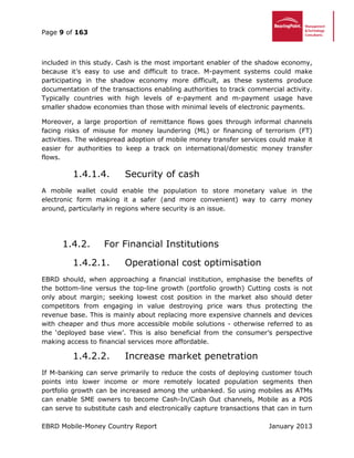 Page 9 of 163
EBRD Mobile-Money Country Report January 2013
included in this study. Cash is the most important enabler of the shadow economy,
because it’s easy to use and difficult to trace. M-payment systems could make
participating in the shadow economy more difficult, as these systems produce
documentation of the transactions enabling authorities to track commercial activity.
Typically countries with high levels of e-payment and m-payment usage have
smaller shadow economies than those with minimal levels of electronic payments.
Moreover, a large proportion of remittance flows goes through informal channels
facing risks of misuse for money laundering (ML) or financing of terrorism (FT)
activities. The widespread adoption of mobile money transfer services could make it
easier for authorities to keep a track on international/domestic money transfer
flows.
1.4.1.4. Security of cash
A mobile wallet could enable the population to store monetary value in the
electronic form making it a safer (and more convenient) way to carry money
around, particularly in regions where security is an issue.
1.4.2. For Financial Institutions
1.4.2.1. Operational cost optimisation
EBRD should, when approaching a financial institution, emphasise the benefits of
the bottom-line versus the top-line growth (portfolio growth) Cutting costs is not
only about margin; seeking lowest cost position in the market also should deter
competitors from engaging in value destroying price wars thus protecting the
revenue base. This is mainly about replacing more expensive channels and devices
with cheaper and thus more accessible mobile solutions - otherwise referred to as
the ‘deployed base view’. This is also beneficial from the consumer’s perspective
making access to financial services more affordable.
1.4.2.2. Increase market penetration
If M-banking can serve primarily to reduce the costs of deploying customer touch
points into lower income or more remotely located population segments then
portfolio growth can be increased among the unbanked. So using mobiles as ATMs
can enable SME owners to become Cash-In/Cash Out channels, Mobile as a POS
can serve to substitute cash and electronically capture transactions that can in turn
 
