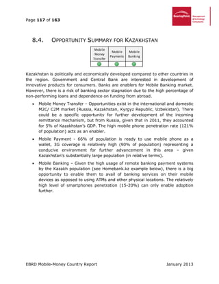 Page 117 of 163
EBRD Mobile-Money Country Report January 2013
8.4. OPPORTUNITY SUMMARY FOR KAZAKHSTAN
Kazakhstan is politically and economically developed compared to other countries in
the region. Government and Central Bank are interested in development of
innovative products for consumers. Banks are enablers for Mobile Banking market.
However, there is a risk of banking sector stagnation due to the high percentage of
non-performing loans and dependence on funding from abroad.
 Mobile Money Transfer – Opportunities exist in the international and domestic
M2C/ C2M market (Russia, Kazakhstan, Kyrgyz Republic, Uzbekistan). There
could be a specific opportunity for further development of the incoming
remittance mechanism, but from Russia, given that in 2011, they accounted
for 5% of Kazakhstan’s GDP. The high mobile phone penetration rate (121%
of population) acts as an enabler.
 Mobile Payment - 66% of population is ready to use mobile phone as a
wallet, 3G coverage is relatively high (90% of population) representing a
conducive environment for further advancement in this area – given
Kazakhstan’s substantially large population (in relative terms).
 Mobile Banking – Given the high usage of remote banking payment systems
by the Kazakh population (see Homebank.kz example below), there is a big
opportunity to enable them to avail of banking services on their mobile
devices as opposed to using ATMs and other physical locations. The relatively
high level of smartphones penetration (15-20%) can only enable adoption
further.
Mobile
Money
Transfer
Mobile
Payments
Mobile
Banking
 