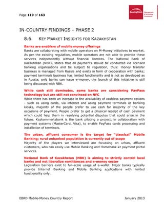 Page 119 of 163
EBRD Mobile-Money Country Report January 2013
IN-COUNTRY FINDINGS – PHASE 2
8.6. KEY MARKET INSIGHTS FOR KAZAKHSTAN
Banks are enablers of mobile money offerings
Banks are collaborating with mobile operators on M-Money initiatives to market.
As per the existing regulation, mobile operators are not able to provide these
services independently without financial licences. The National Bank of
Kazakhstan (NBK), states that all payments should be conducted via licensed
banking organisations and be subject to regulation, thus: money transfer
business is managed from Russia and exists in form of cooperation with banks;
payment terminals business has limited functionality and is not as developed as
in Russia; only banks can issue e-money, the launch of this initiative is still
being discussed with NBK.
While cash still dominates, some banks are considering PayPass
technology but are still not convinced on NFC
While there has been an increase in the availability of cashless payment options
- such as using cards, via internet and using payment terminals or banking
kiosks, majority of the people prefer to use cash for majority of the key
occasions of payment. People prefer to get a physical receipt of cash payment
which could help them in resolving potential disputes that could arise in the
future. Kazkommertsbank is the bank piloting a project, in collaboration with
payment systems (MasterCard, Visa), to enable PayPass cards processing and
installation of terminals.
The urban, affluent consumer is the target for “classical” Mobile
Banking; rural unbanked population is currently out of scope
Majority of the players we interviewed are focussing on urban, affluent
customers, who can easily use Mobile Banking and Homebank.kz payment portal
services.
National Bank of Kazakhstan (NBK) is aiming to strictly control local
banks and not liberalize remittances and e-money sector
Legislation barriers exist to full-scale usage of e-wallet. Major banks typically
provide Internet Banking and Mobile Banking applications with limited
functionality only.
 