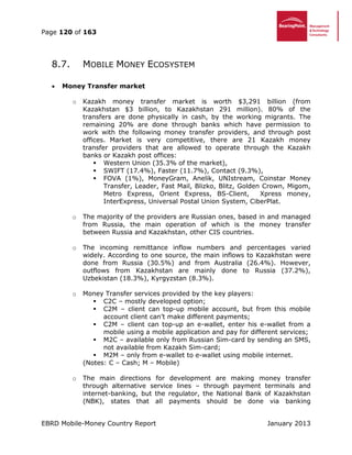 Page 120 of 163
EBRD Mobile-Money Country Report January 2013
8.7. MOBILE MONEY ECOSYSTEM
 Money Transfer market
o Kazakh money transfer market is worth $3,291 billion (from
Kazakhstan $3 billion, to Kazakhstan 291 million). 80% of the
transfers are done physically in cash, by the working migrants. The
remaining 20% are done through banks which have permission to
work with the following money transfer providers, and through post
offices. Market is very competitive, there are 21 Kazakh money
transfer providers that are allowed to operate through the Kazakh
banks or Kazakh post offices:
 Western Union (35.3% of the market),
 SWIFT (17.4%), Faster (11.7%), Contact (9.3%),
 FOVA (1%), MoneyGram, Anelik, UNIstream, Coinstar Money
Transfer, Leader, Fast Mail, Blizko, Blitz, Golden Crown, Migom,
Metro Express, Orient Express, BS-Client, Xpress money,
InterExpress, Universal Postal Union System, CiberPlat.
o The majority of the providers are Russian ones, based in and managed
from Russia, the main operation of which is the money transfer
between Russia and Kazakhstan, other CIS countries.
o The incoming remittance inflow numbers and percentages varied
widely. According to one source, the main inflows to Kazakhstan were
done from Russia (30.5%) and from Australia (26.4%). However,
outflows from Kazakhstan are mainly done to Russia (37.2%),
Uzbekistan (18.3%), Kyrgyzstan (8.3%).
o Money Transfer services provided by the key players:
 C2C – mostly developed option;
 C2M – client can top-up mobile account, but from this mobile
account client can’t make different payments;
 C2M – client can top-up an e-wallet, enter his e-wallet from a
mobile using a mobile application and pay for different services;
 M2C – available only from Russian Sim-card by sending an SMS,
not available from Kazakh Sim-card;
 M2M – only from e-wallet to e-wallet using mobile internet.
(Notes: C – Cash; M – Mobile)
o The main directions for development are making money transfer
through alternative service lines – through payment terminals and
internet-banking, but the regulator, the National Bank of Kazakhstan
(NBK), states that all payments should be done via banking
 
