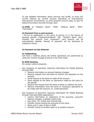 Page 122 of 163
EBRD Mobile-Money Country Report January 2013
To see detailed information about services and tariffs, to know the
current balance by current account (decoding of long-distance
international connections); to print personal account data, to pay for
telecommunication services through cash.
2) ATMs of "People's Bank", "KKB", "Alliance Bank", "BTA",
"Temirbank"
3) Payment from a card account
- fill out an application in any point of service or in the branch of
banking partner ("Kazkommertsbank" JSC, "People's Bank" JSC);
monthly the amount from customer’s’ card account will be
automatically debited. Receipt of payment will be delivered to
customer’s home.
4) Payment via the Internet
5) Telebanking
Call from a landline phone. All further operations are performed by
using the numeric keypad of phone in the tone mode.
6) WAP-banking
For certain utility companies.
o Key occasions of payment/ receiving information for Mobile Banking
through SMS:
 Receive information on account balance changes
 Receive request from the bank to confirm the operation on the
account
 Send request to the bank on state of the account
 Send request to the bank on operations made by the bank for
the period
 Receive the request from the bank to block or unblock the card
 Receive information from the bank on necessary operations to
be made with the account, ex. credit payments.
o Key occasions of payment/ receiving information for Mobile Banking
through internet/mobile applications:
 receive information on statement of the accounts, accounts’
balance changes, available credit limits
 pay utility, TV, mobile and internet bills
 transfer money among the accounts of the client
 block card in case of loss or theft
 transfer money to another bank or to another account
 